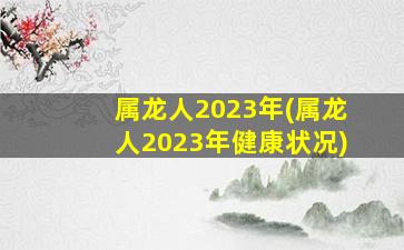 属龙人2023年(属龙人2023年健康状况)