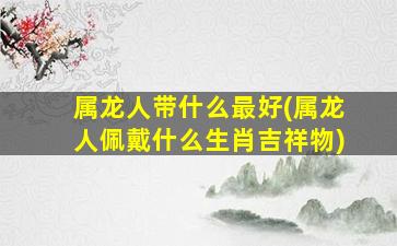 属龙人带什么最好(属龙人佩戴什么生肖吉祥物)