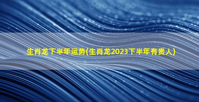 生肖龙下半年运势(生肖龙2023下半年有贵人)