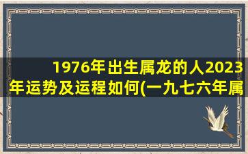 1976年出生属龙的人2023年运势及运程如何(一九七六年属龙2023年运势)