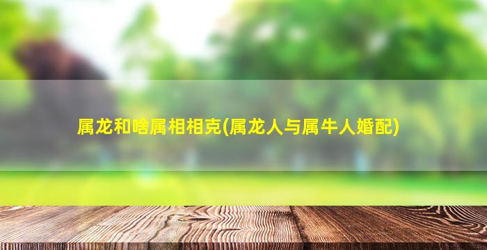 属龙和啥属相相克(属龙人与属牛人婚配)