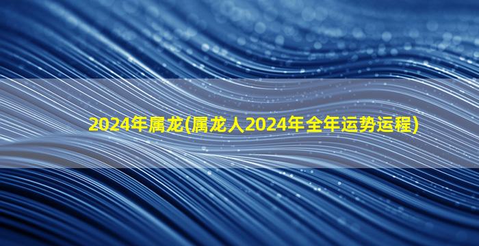 2024年属龙(属龙人2024年全年运势运程)