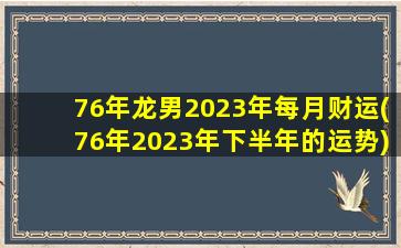 76年龙男2023年每月财运(