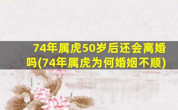 74年属虎50岁后还会离婚吗(74年属虎为何婚姻不顺)