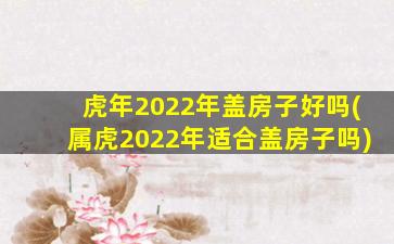 虎年2022年盖房子好吗(属虎2022年适合盖房子吗)