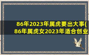 86年2023年属虎要出大事(86年属虎女2023年适合创业吗)