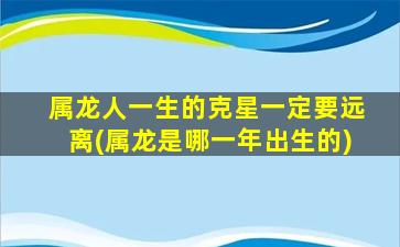 属龙人一生的克星一定要远离(属龙是哪一年出生的)