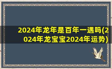 2024年龙年是百年一遇吗(2024年龙宝宝2024年运势)