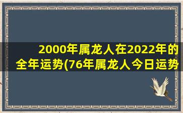 2000年属龙人在2022年的全年运势(76年属龙人今日运势)