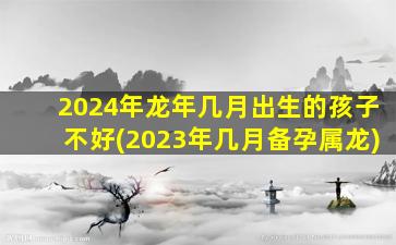 2024年龙年几月出生的孩子不好(2023年几月备孕属龙)