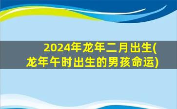 2024年龙年二月出生(龙年午时出生的男孩命运)