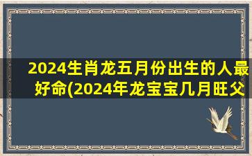 2024生肖龙五月份出生的人最好命(2024年龙宝宝几月旺父母)