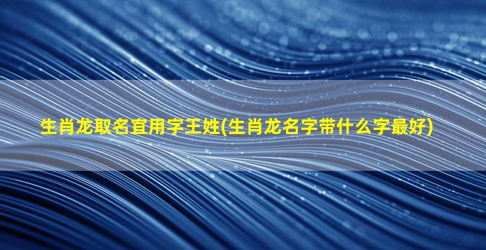 生肖龙取名宜用字王姓(生肖龙名字带什么字最好)