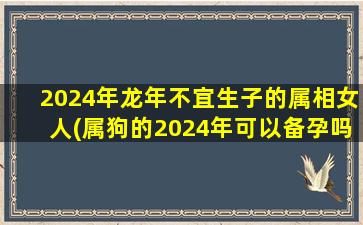 2024年龙年不宜生子的属相女人(属狗的2024年可以备孕吗)