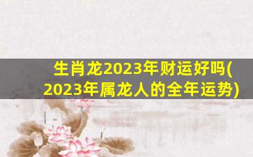 生肖龙2023年财运好吗(2023年属龙人的全年运势)