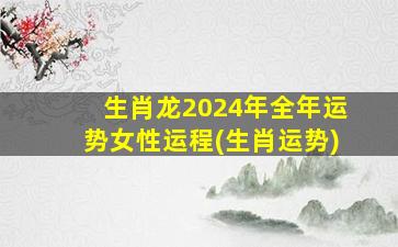 生肖龙2024年全年运势女性运程(生肖运势)