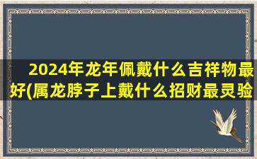 2024年龙年佩戴什么吉祥物最好(属龙脖子上戴什么招财最灵验)