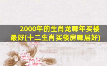 2000年的生肖龙哪年买楼最好(十二生肖买楼房哪层好)