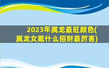 <strong>2023年属龙最旺颜色(属龙</strong>