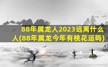 88年属龙人2023远离什么人(88年属龙今年有桃花运吗)