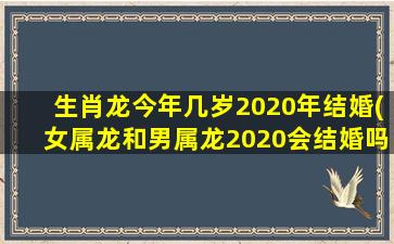 生肖龙今年几岁2020年结婚(女属龙和男属龙2020会结婚吗)