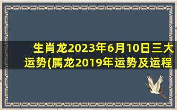 生肖龙2023年6月10日三大运势(属龙2019年运势及运程每月运程)