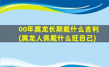 00年属龙长期戴什么吉利(属龙人佩戴什么旺自己)