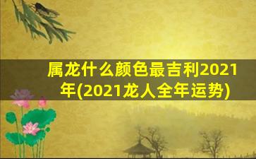 属龙什么颜色最吉利2021年(2021龙人全年运势)