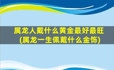 属龙人戴什么黄金最好最旺(属龙一生佩戴什么金饰)