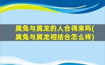 属兔与属龙的人合得来吗(属兔与属龙相结合怎么样)