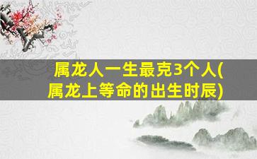 属龙人一生最克3个人(属龙上等命的出生时辰)