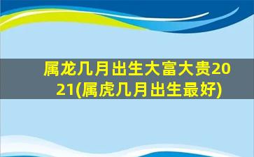 属龙几月出生大富大贵2021(属虎几月出生最好)