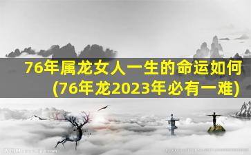 76年属龙女人一生的命运如何(76年龙2023年必有一难)