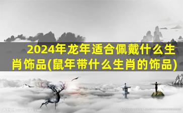 2024年龙年适合佩戴什么生肖饰品(鼠年带什么生肖的饰品)