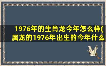 1976年的生肖龙今年怎么样(属龙的1976年出生的今年什么样)