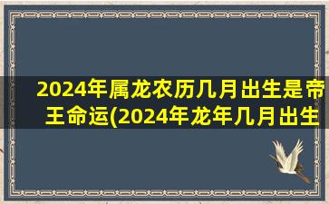 2024年属龙农历几月出生是帝王命运(2024年龙年几月出生最好农历)