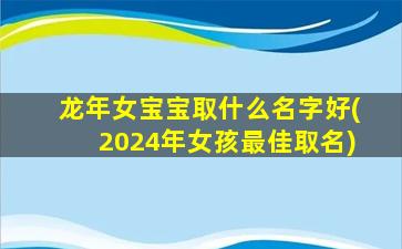 龙年女宝宝取什么名字好(2024年女孩最佳取名)