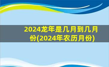 2024龙年是几月到几月份(2024年农历月份)