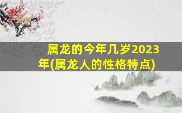 属龙的今年几岁2023年(属龙人的性格特点)