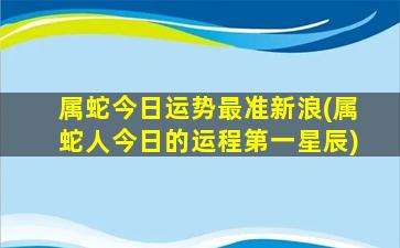 属蛇今日运势最准新浪(属蛇人今日的运程第一星辰)