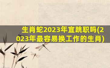 生肖蛇2023年宜跳职吗(