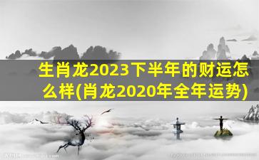 生肖龙2023下半年的财运怎么样(肖龙2020年全年运势)