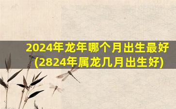 2024年龙年哪个月出生最好(2824年属龙几月出生好)