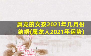 属龙的女孩2021年几月份结婚(属龙人2021年运势)