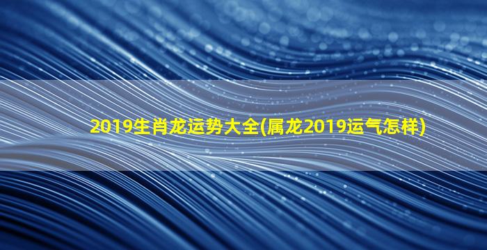 2019生肖龙运势大全(属龙2019运气怎样)