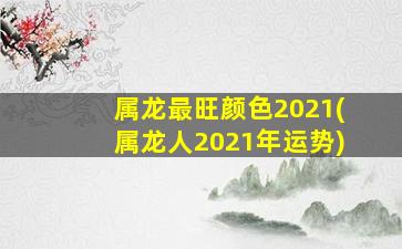 属龙最旺颜色2021(属龙人2021年运势)