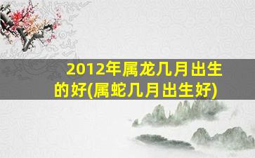 2012年属龙几月出生的好(属蛇几月出生好)