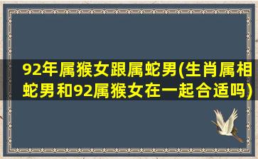 92年属猴女跟属蛇男(生肖属相蛇男和92属猴女在一起合适吗)