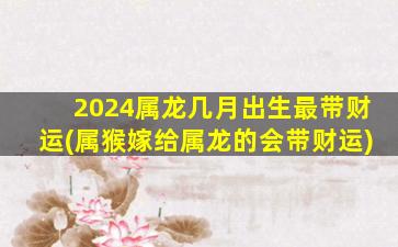 2024属龙几月出生最带财运(属猴嫁给属龙的会带财运)