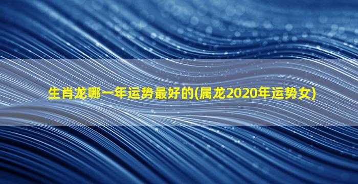 生肖龙哪一年运势最好的(属龙2020年运势女)